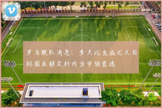 罗马跟队消息：多夫比克成尤文目标国米锁定科内为中场首选