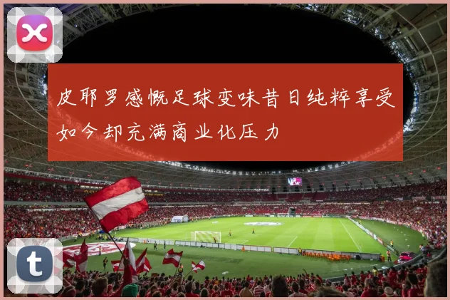 皮耶罗感慨足球变味昔日纯粹享受如今却充满商业化压力