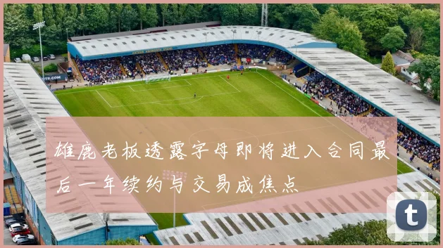 雄鹿老板透露字母即将进入合同最后一年续约与交易成焦点