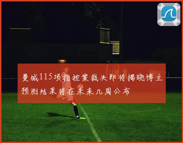 曼城115项指控案裁决即将揭晓博主预测结果将在未来几周公布