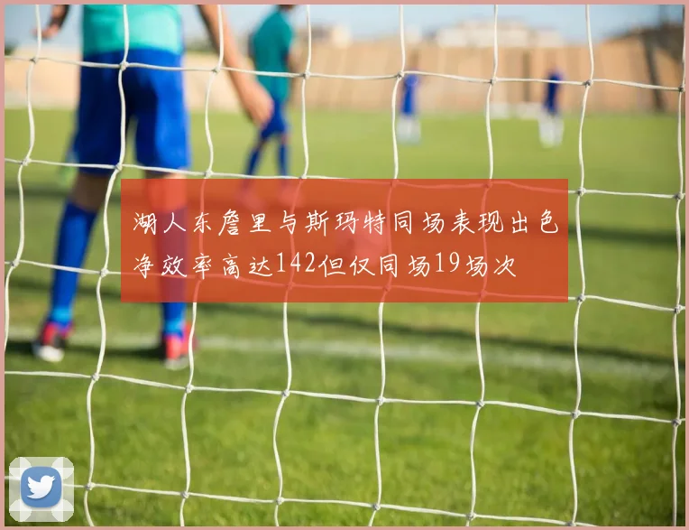 湖人东詹里与斯玛特同场表现出色净效率高达142但仅同场19场次