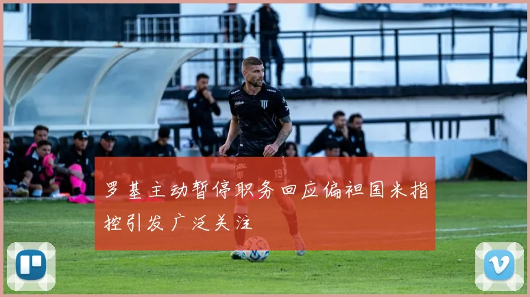 罗基主动暂停职务回应偏袒国米指控引发广泛关注
