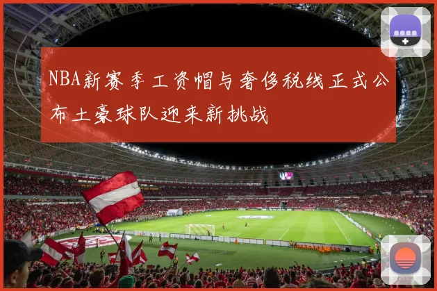 NBA新赛季工资帽与奢侈税线正式公布土豪球队迎来新挑战
