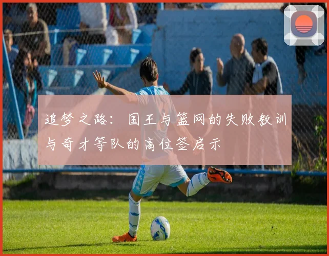 追梦之路：国王与篮网的失败教训与奇才等队的高位签启示