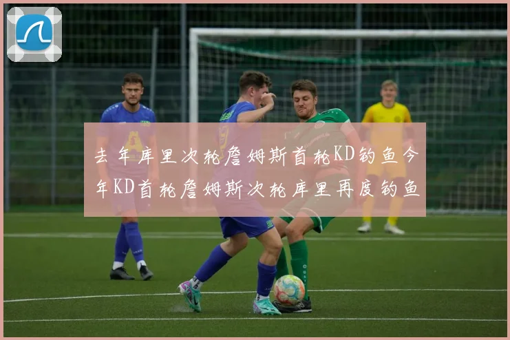 去年库里次轮詹姆斯首轮KD钓鱼今年KD首轮詹姆斯次轮库里再度钓鱼的奇妙对比