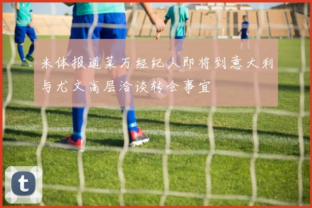 米体报道莱万经纪人即将到意大利与尤文高层洽谈转会事宜
