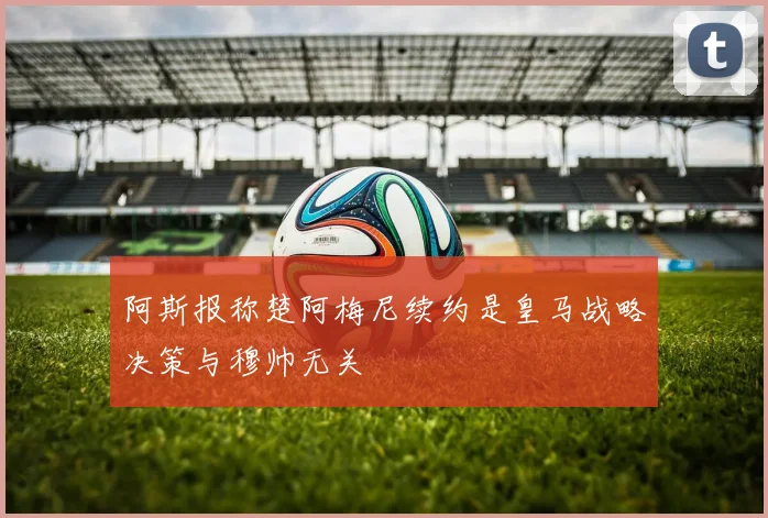 阿斯报称楚阿梅尼续约是皇马战略决策与穆帅无关
