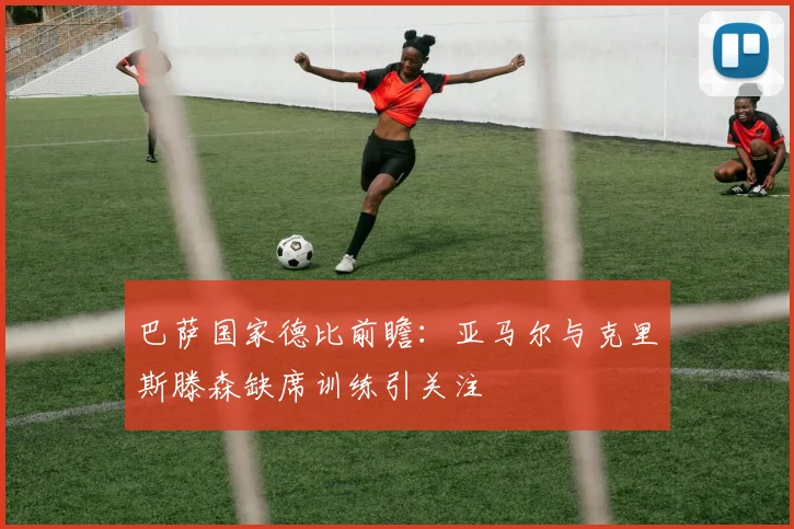 巴萨国家德比前瞻：亚马尔与克里斯滕森缺席训练引关注
