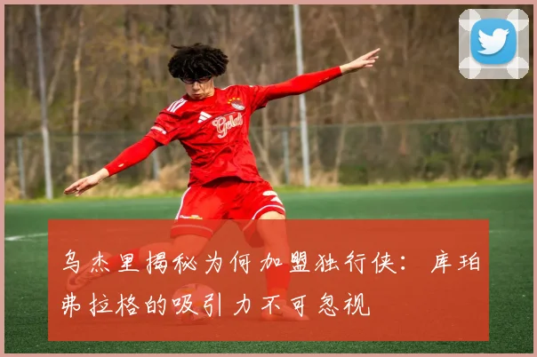 乌杰里揭秘为何加盟独行侠：库珀弗拉格的吸引力不可忽视