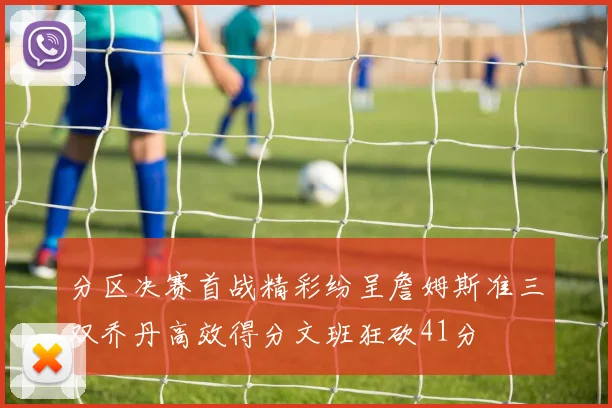 分区决赛首战精彩纷呈詹姆斯准三双乔丹高效得分文班狂砍41分