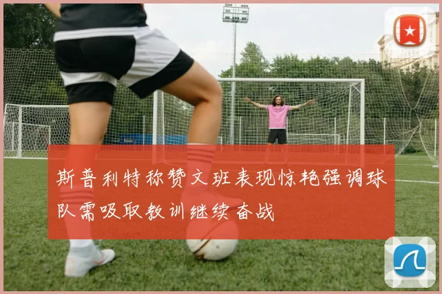 斯普利特称赞文班表现惊艳强调球队需吸取教训继续奋战