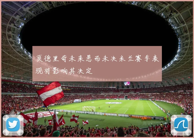 莫德里奇未来悬而未决米兰赛季表现将影响其决定