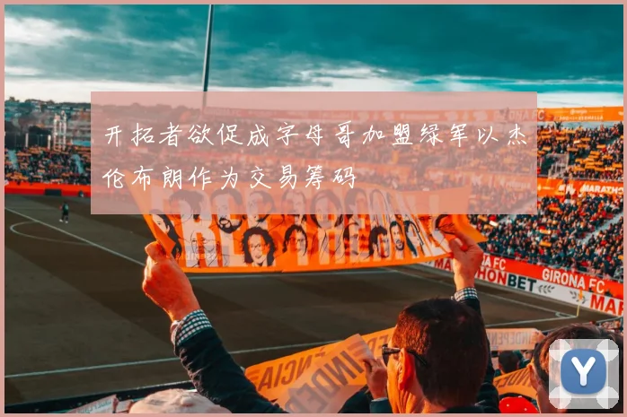 开拓者欲促成字母哥加盟绿军以杰伦布朗作为交易筹码